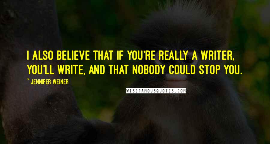 Jennifer Weiner quotes: I also believe that if you're really a writer, you'll write, and that nobody could stop you.