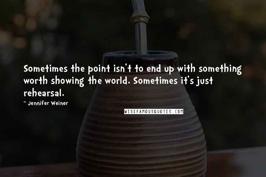 Jennifer Weiner quotes: Sometimes the point isn't to end up with something worth showing the world. Sometimes it's just rehearsal.