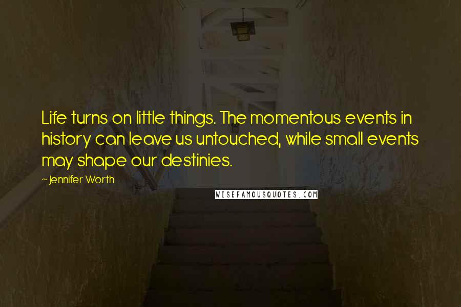 Jennifer Worth quotes: Life turns on little things. The momentous events in history can leave us untouched, while small events may shape our destinies. Jennifer Worth quotes: Life turns on little things. The momentous events in history can leave us untouched, while small events may shape our destinies.