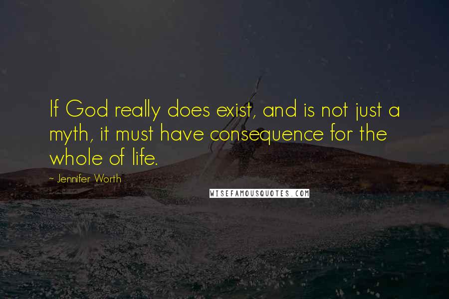 Jennifer Worth quotes: If God really does exist, and is not just a myth, it must have consequence for the whole of life.