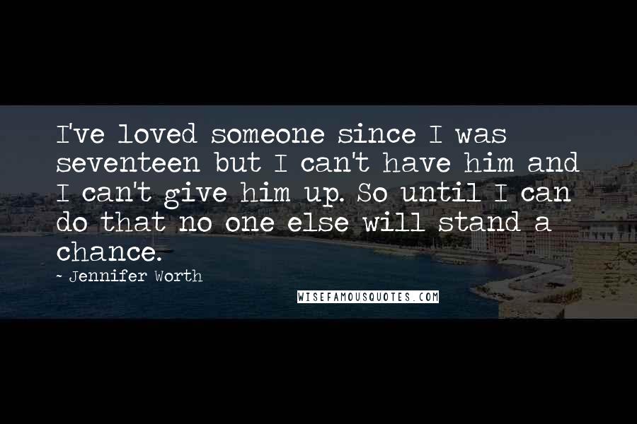 Jennifer Worth quotes: I've loved someone since I was seventeen but I can't have him and I can't give him up. So until I can do that no one else will stand a Jennifer Worth quotes: I've loved someone since I was seventeen but I can't have him and I can't give him up. So until I can do that no one else will stand a