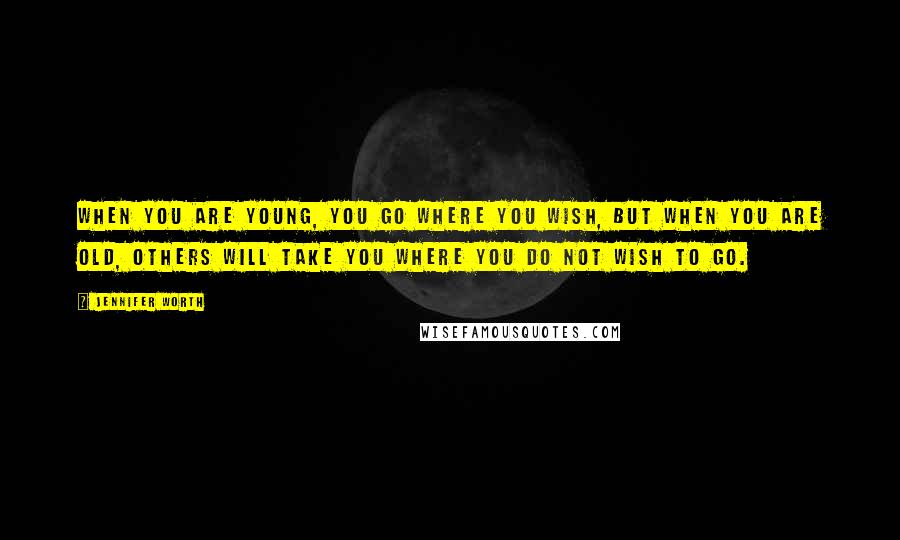 Jennifer Worth quotes: When you are young, you go where you wish, but when you are old, others will take you where you do not wish to go.