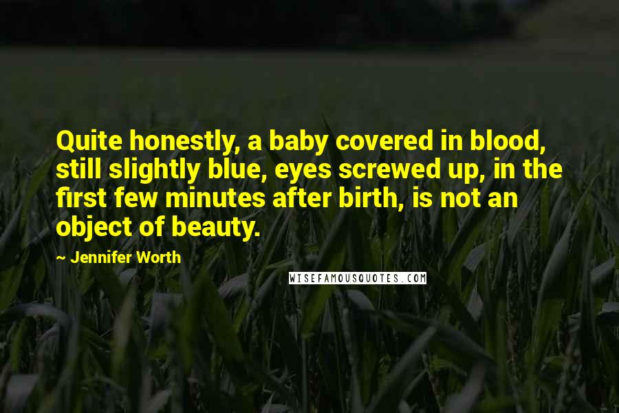 Jennifer Worth quotes: Quite honestly, a baby covered in blood, still slightly blue, eyes screwed up, in the first few minutes after birth, is not an object of beauty. Jennifer Worth quotes: Quite honestly, a baby covered in blood, still slightly blue, eyes screwed up, in the first few minutes after birth, is not an object of beauty.