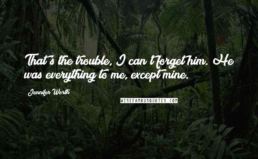 Jennifer Worth quotes: That's the trouble, I can't forget him. He was everything to me, except mine.