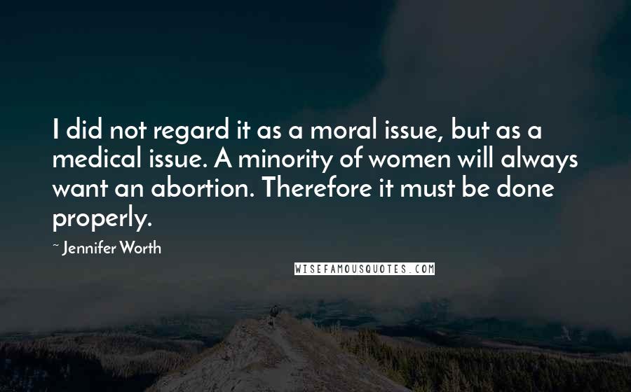 Jennifer Worth quotes: I did not regard it as a moral issue, but as a medical issue. A minority of women will always want an abortion. Therefore it must be done properly.