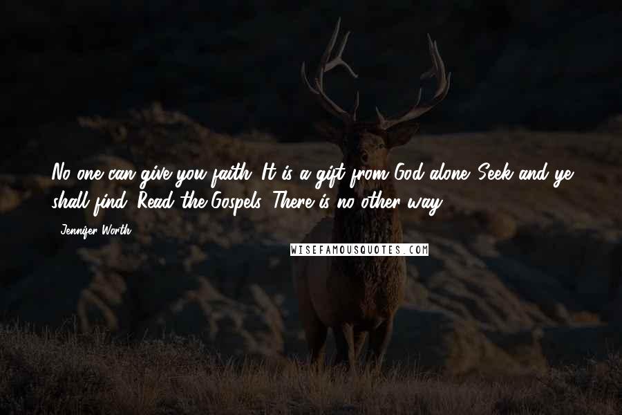 Jennifer Worth quotes: No one can give you faith. It is a gift from God alone. Seek and ye shall find. Read the Gospels. There is no other way. Jennifer Worth quotes: No one can give you faith. It is a gift from God alone. Seek and ye shall find. Read the Gospels. There is no other way.