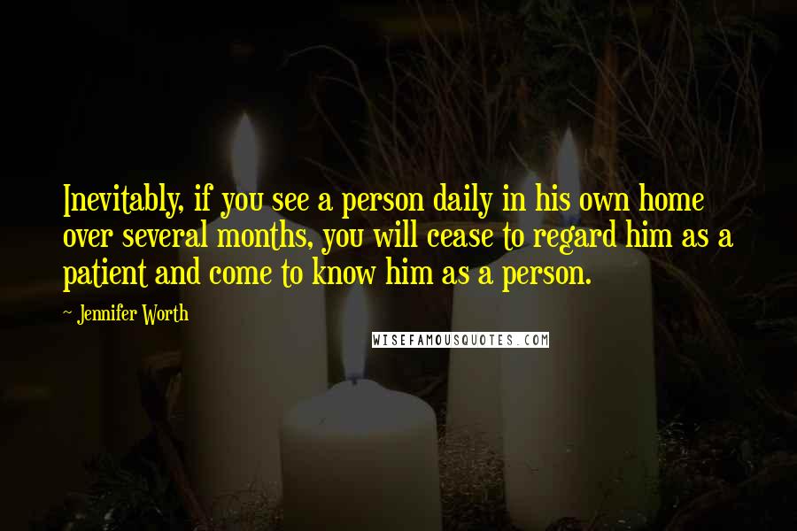 Jennifer Worth quotes: Inevitably, if you see a person daily in his own home over several months, you will cease to regard him as a patient and come to know him as a Jennifer Worth quotes: Inevitably, if you see a person daily in his own home over several months, you will cease to regard him as a patient and come to know him as a