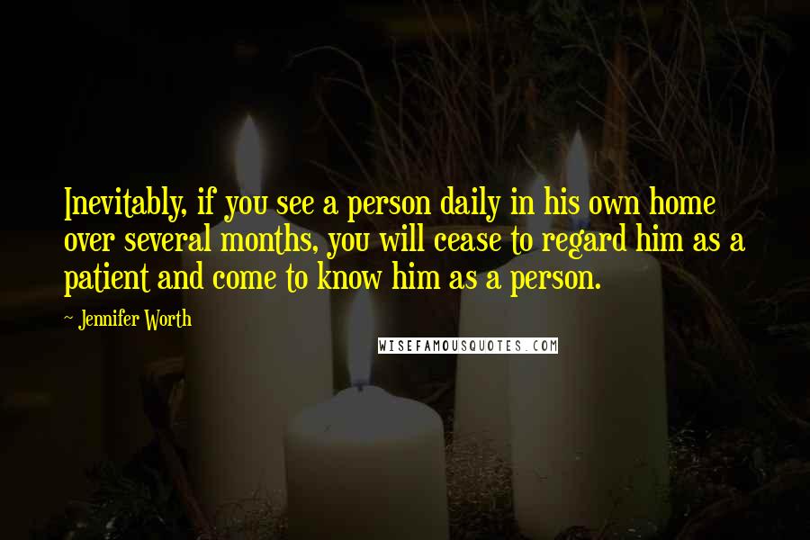 Jennifer Worth quotes: Inevitably, if you see a person daily in his own home over several months, you will cease to regard him as a patient and come to know him as a