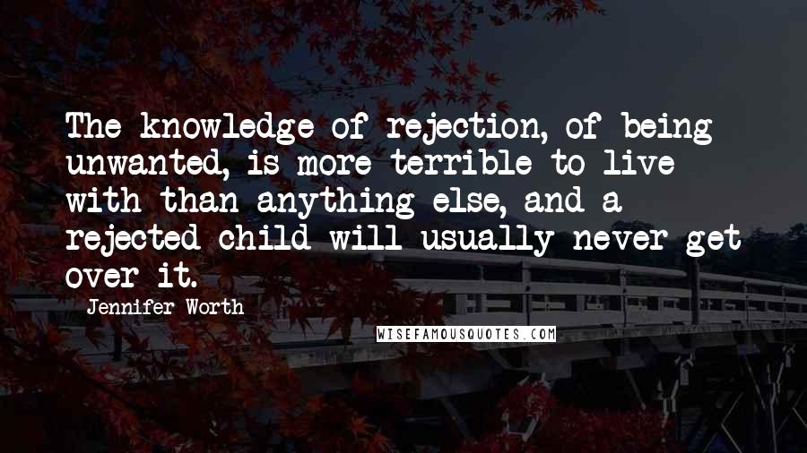 Jennifer Worth quotes: The knowledge of rejection, of being unwanted, is more terrible to live with than anything else, and a rejected child will usually never get over it. Jennifer Worth quotes: The knowledge of rejection, of being unwanted, is more terrible to live with than anything else, and a rejected child will usually never get over it.