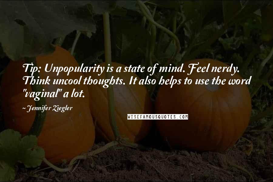 Jennifer Ziegler quotes: Tip: Unpopularity is a state of mind. Feel nerdy. Think uncool thoughts. It also helps to use the word "vaginal" a lot. Jennifer Ziegler quotes: Tip: Unpopularity is a state of mind. Feel nerdy. Think uncool thoughts. It also helps to use the word "vaginal" a lot.