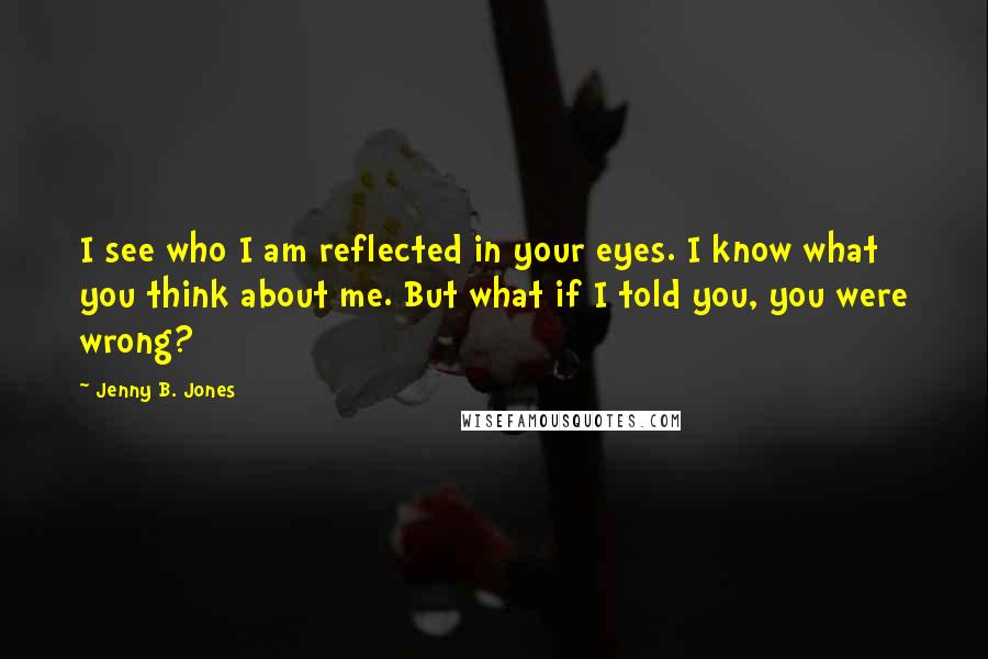Jenny B. Jones quotes: I see who I am reflected in your eyes. I know what you think about me. But what if I told you, you were wrong?