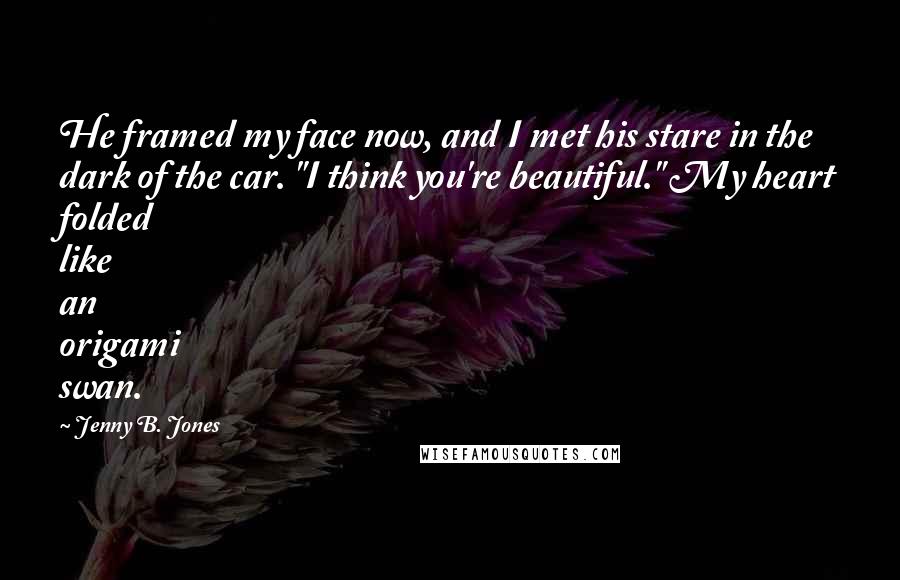 Jenny B. Jones quotes: He framed my face now, and I met his stare in the dark of the car. "I think you're beautiful." My heart folded like an origami swan.