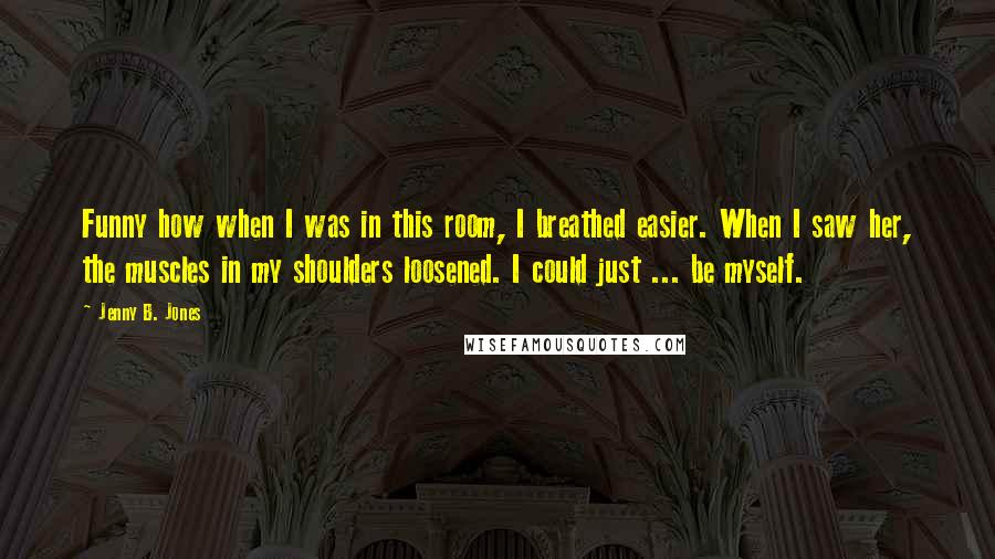 Jenny B. Jones quotes: Funny how when I was in this room, I breathed easier. When I saw her, the muscles in my shoulders loosened. I could just ... be myself.