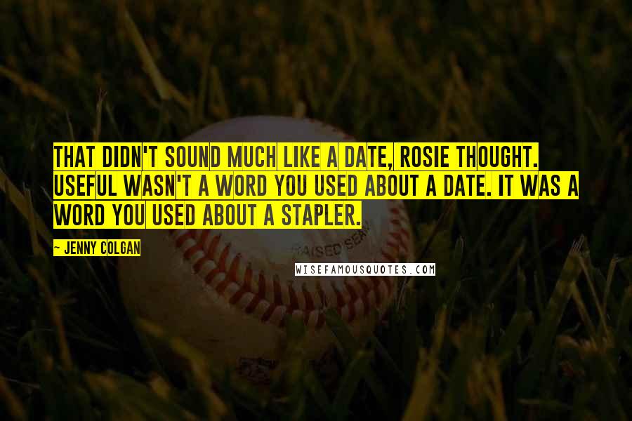 Jenny Colgan quotes: That didn't sound much like a date, Rosie thought. Useful wasn't a word you used about a date. It was a word you used about a stapler. Jenny Colgan quotes: That didn't sound much like a date, Rosie thought. Useful wasn't a word you used about a date. It was a word you used about a stapler.
