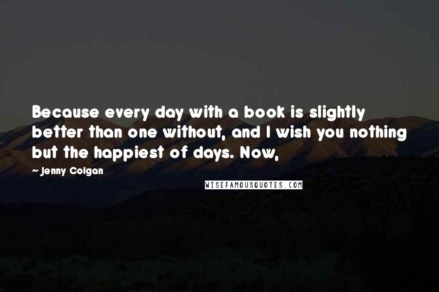 Jenny Colgan quotes: Because every day with a book is slightly better than one without, and I wish you nothing but the happiest of days. Now, Jenny Colgan quotes: Because every day with a book is slightly better than one without, and I wish you nothing but the happiest of days. Now,