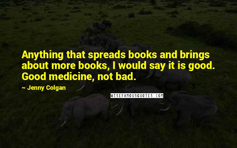 Jenny Colgan quotes: Anything that spreads books and brings about more books, I would say it is good. Good medicine, not bad.