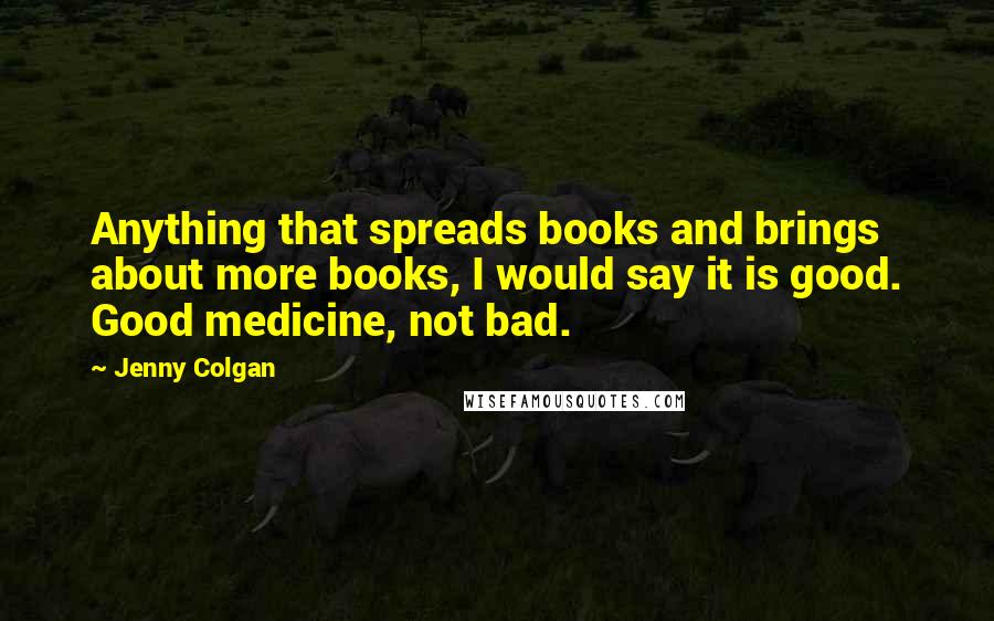 Jenny Colgan quotes: Anything that spreads books and brings about more books, I would say it is good. Good medicine, not bad. Jenny Colgan quotes: Anything that spreads books and brings about more books, I would say it is good. Good medicine, not bad.