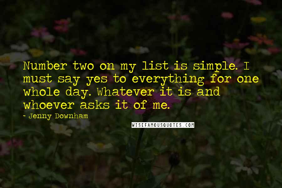 Jenny Downham quotes: Number two on my list is simple. I must say yes to everything for one whole day. Whatever it is and whoever asks it of me. Jenny Downham quotes: Number two on my list is simple. I must say yes to everything for one whole day. Whatever it is and whoever asks it of me.
