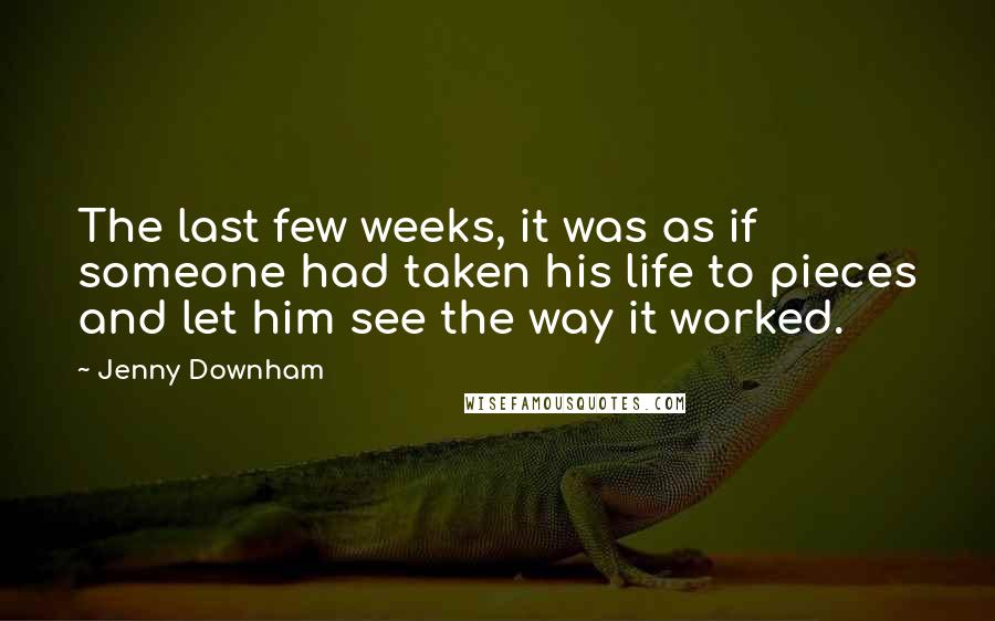 Jenny Downham quotes: The last few weeks, it was as if someone had taken his life to pieces and let him see the way it worked. Jenny Downham quotes: The last few weeks, it was as if someone had taken his life to pieces and let him see the way it worked.