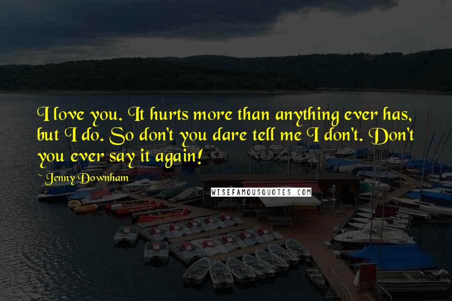 Jenny Downham quotes: I love you. It hurts more than anything ever has, but I do. So don't you dare tell me I don't. Don't you ever say it again! Jenny Downham quotes: I love you. It hurts more than anything ever has, but I do. So don't you dare tell me I don't. Don't you ever say it again!