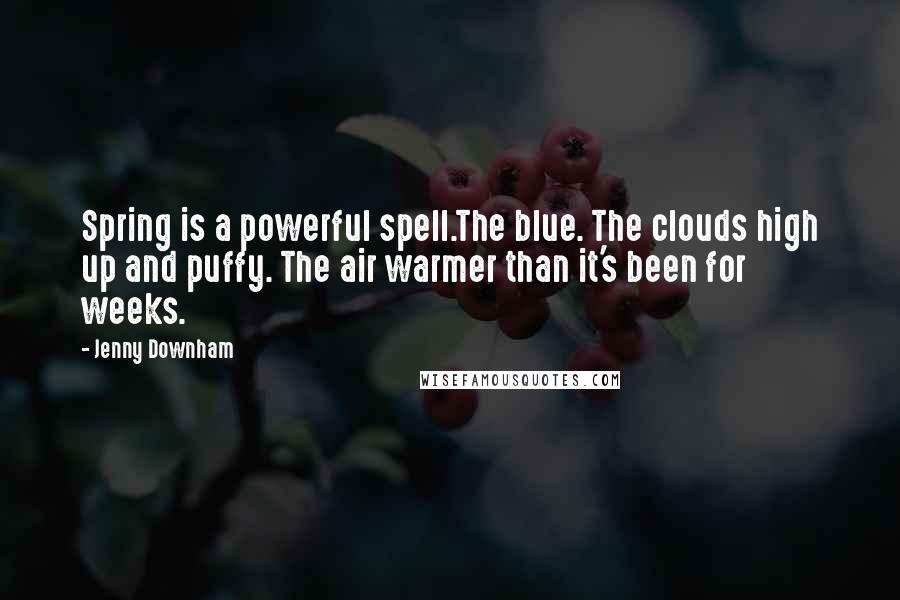 Jenny Downham quotes: Spring is a powerful spell.The blue. The clouds high up and puffy. The air warmer than it's been for weeks. Jenny Downham quotes: Spring is a powerful spell.The blue. The clouds high up and puffy. The air warmer than it's been for weeks.