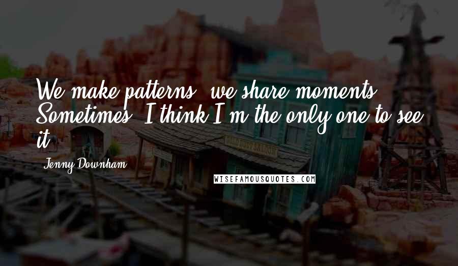 Jenny Downham quotes: We make patterns, we share moments. Sometimes, I think I'm the only one to see it.