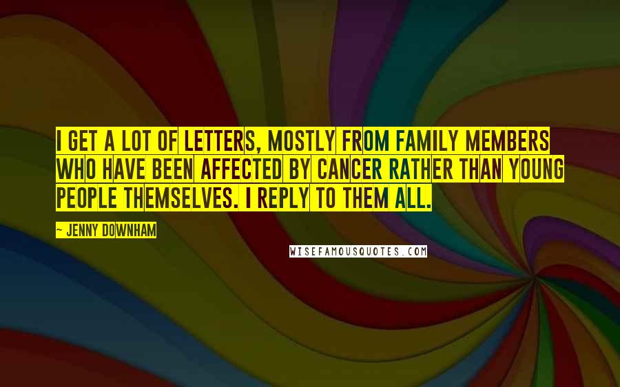 Jenny Downham quotes: I get a lot of letters, mostly from family members who have been affected by cancer rather than young people themselves. I reply to them all. Jenny Downham quotes: I get a lot of letters, mostly from family members who have been affected by cancer rather than young people themselves. I reply to them all.