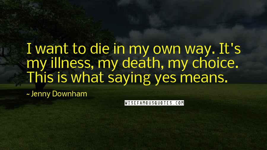 Jenny Downham quotes: I want to die in my own way. It's my illness, my death, my choice. This is what saying yes means.