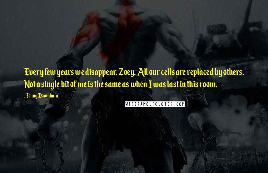 Jenny Downham quotes: Every few years we disappear, Zoey. All our cells are replaced by others. Not a single bit of me is the same as when I was last in this room. Jenny Downham quotes: Every few years we disappear, Zoey. All our cells are replaced by others. Not a single bit of me is the same as when I was last in this room.