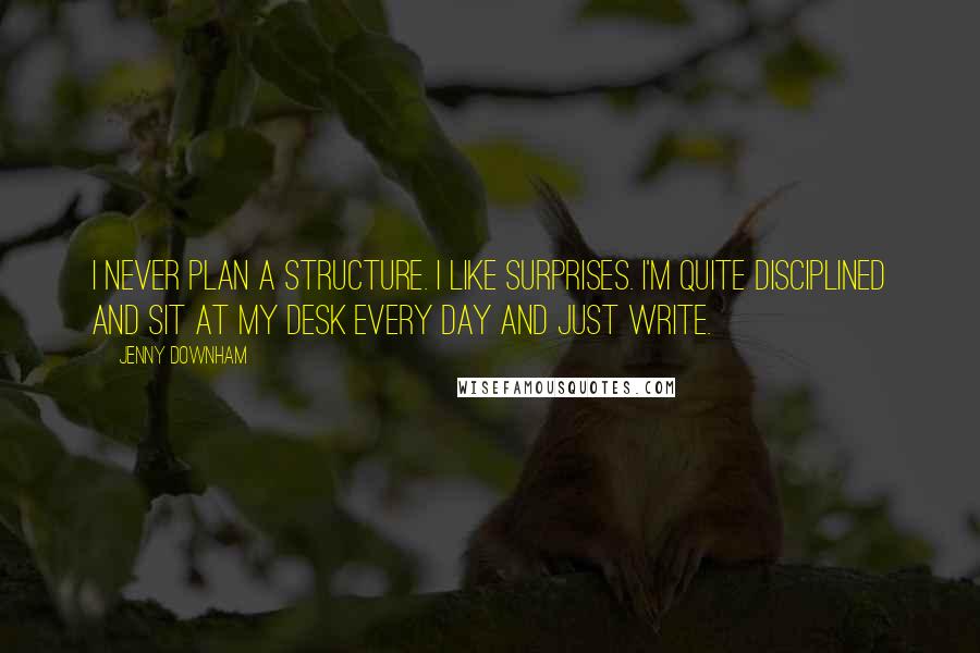 Jenny Downham quotes: I never plan a structure. I like surprises. I'm quite disciplined and sit at my desk every day and just write. Jenny Downham quotes: I never plan a structure. I like surprises. I'm quite disciplined and sit at my desk every day and just write.