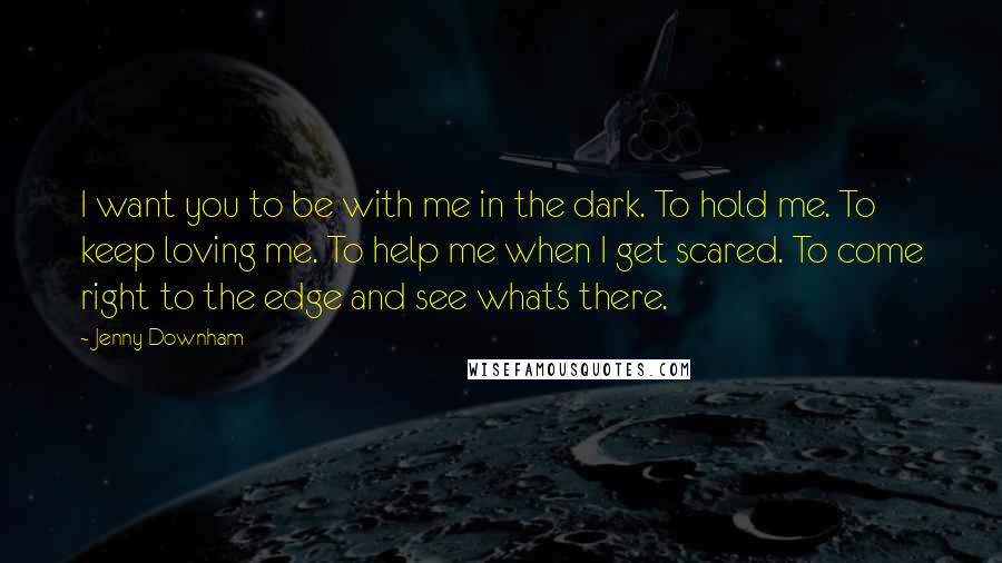 Jenny Downham quotes: I want you to be with me in the dark. To hold me. To keep loving me. To help me when I get scared. To come right to the edge