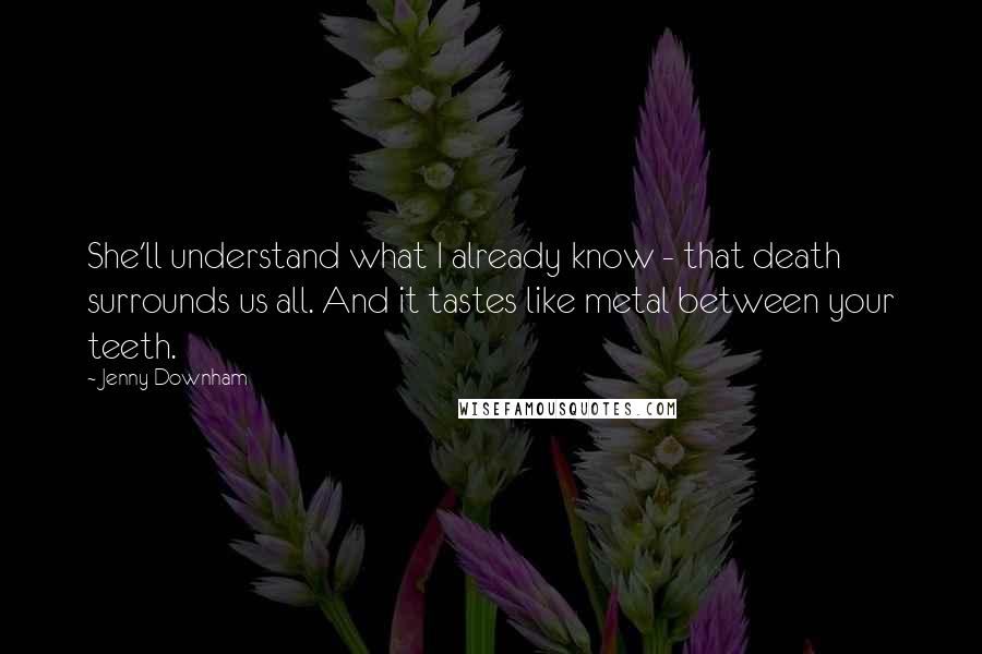 Jenny Downham quotes: She'll understand what I already know - that death surrounds us all. And it tastes like metal between your teeth. Jenny Downham quotes: She'll understand what I already know - that death surrounds us all. And it tastes like metal between your teeth.