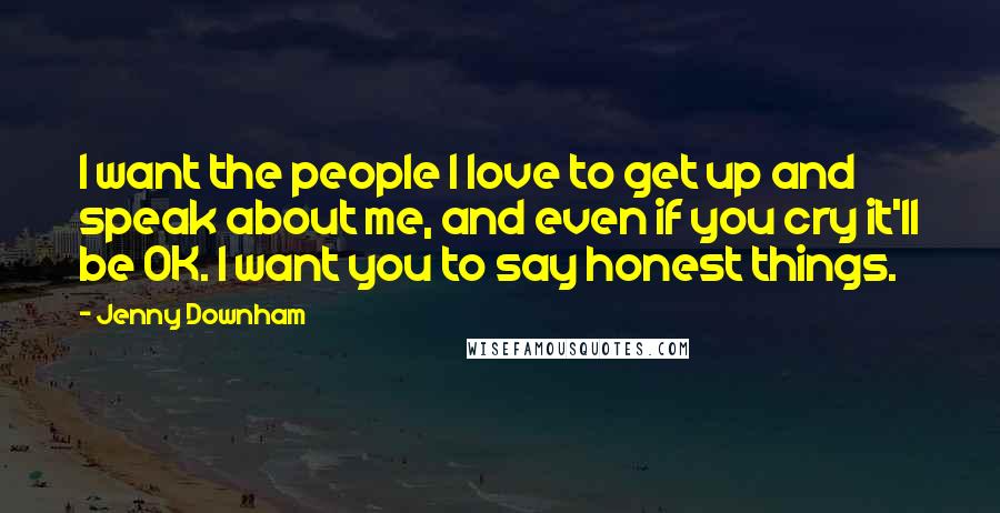 Jenny Downham quotes: I want the people I love to get up and speak about me, and even if you cry it'll be OK. I want you to say honest things. Jenny Downham quotes: I want the people I love to get up and speak about me, and even if you cry it'll be OK. I want you to say honest things.