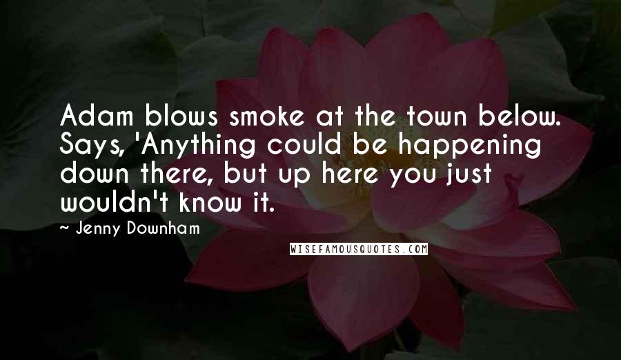 Jenny Downham quotes: Adam blows smoke at the town below. Says, 'Anything could be happening down there, but up here you just wouldn't know it.