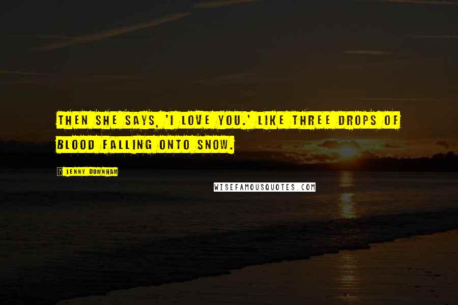 Jenny Downham quotes: Then she says, 'I love you.' Like three drops of blood falling onto snow.