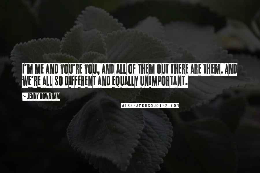 Jenny Downham quotes: I'm me and you're you, and all of them out there are them. And we're all so different and equally unimportant. Jenny Downham quotes: I'm me and you're you, and all of them out there are them. And we're all so different and equally unimportant.