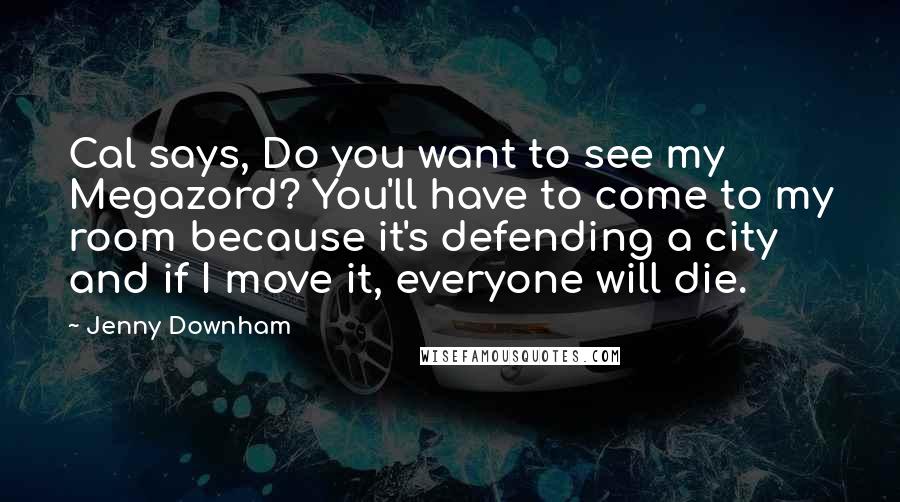 Jenny Downham quotes: Cal says, Do you want to see my Megazord? You'll have to come to my room because it's defending a city and if I move it, everyone will die. Jenny Downham quotes: Cal says, Do you want to see my Megazord? You'll have to come to my room because it's defending a city and if I move it, everyone will die.