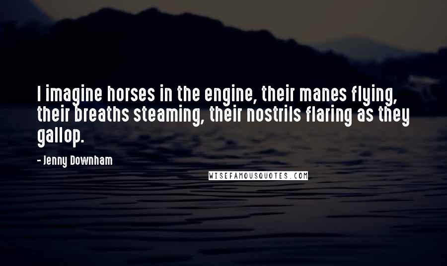 Jenny Downham quotes: I imagine horses in the engine, their manes flying, their breaths steaming, their nostrils flaring as they gallop. Jenny Downham quotes: I imagine horses in the engine, their manes flying, their breaths steaming, their nostrils flaring as they gallop.