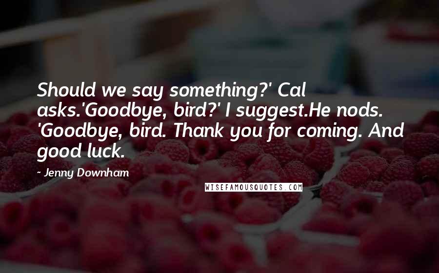 Jenny Downham quotes: Should we say something?' Cal asks.'Goodbye, bird?' I suggest.He nods. 'Goodbye, bird. Thank you for coming. And good luck. Jenny Downham quotes: Should we say something?' Cal asks.'Goodbye, bird?' I suggest.He nods. 'Goodbye, bird. Thank you for coming. And good luck.