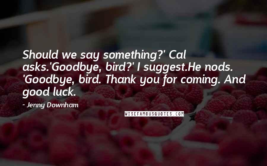 Jenny Downham quotes: Should we say something?' Cal asks.'Goodbye, bird?' I suggest.He nods. 'Goodbye, bird. Thank you for coming. And good luck.