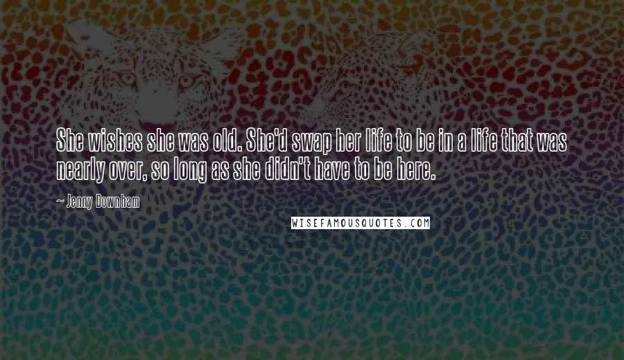 Jenny Downham quotes: She wishes she was old. She'd swap her life to be in a life that was nearly over, so long as she didn't have to be here.