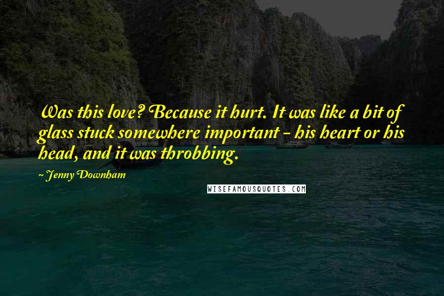 Jenny Downham quotes: Was this love? Because it hurt. It was like a bit of glass stuck somewhere important - his heart or his head, and it was throbbing. Jenny Downham quotes: Was this love? Because it hurt. It was like a bit of glass stuck somewhere important - his heart or his head, and it was throbbing.