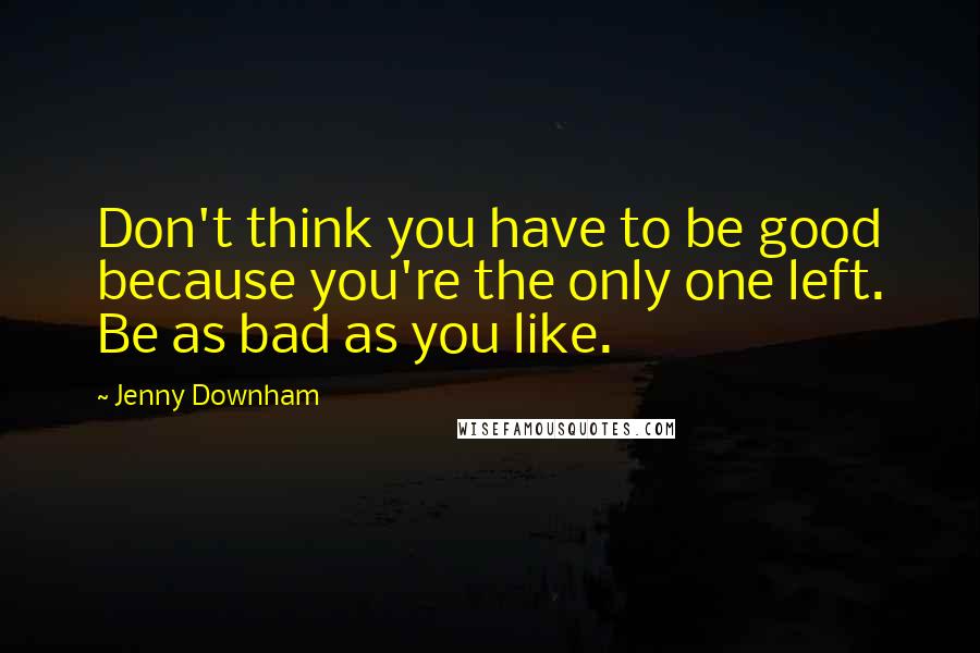 Jenny Downham quotes: Don't think you have to be good because you're the only one left. Be as bad as you like.