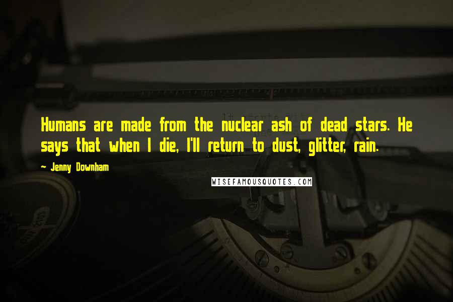 Jenny Downham quotes: Humans are made from the nuclear ash of dead stars. He says that when I die, I'll return to dust, glitter, rain. Jenny Downham quotes: Humans are made from the nuclear ash of dead stars. He says that when I die, I'll return to dust, glitter, rain.