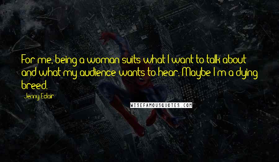 Jenny Eclair quotes: For me, being a woman suits what I want to talk about and what my audience wants to hear. Maybe I'm a dying breed.