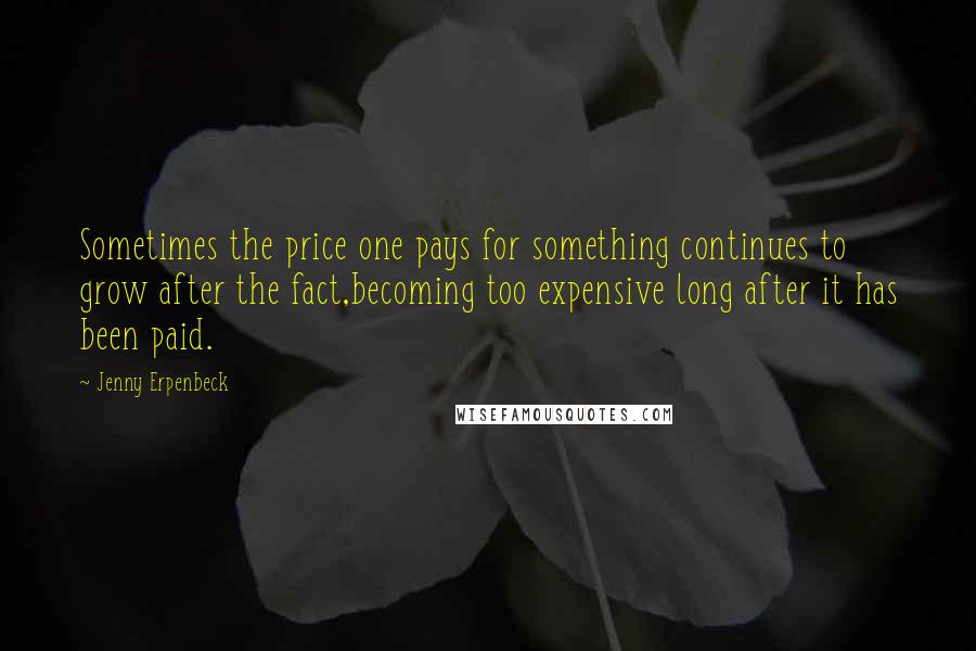 Jenny Erpenbeck quotes: Sometimes the price one pays for something continues to grow after the fact,becoming too expensive long after it has been paid.