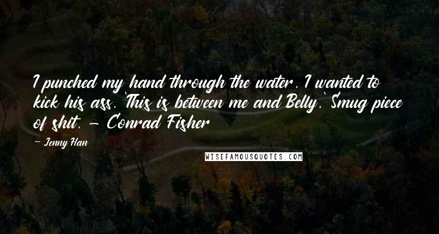 Jenny Han quotes: I punched my hand through the water. I wanted to kick his ass. 'This is between me and Belly.' Smug piece of shit. - Conrad Fisher