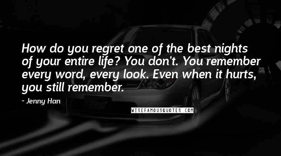 Jenny Han quotes: How do you regret one of the best nights of your entire life? You don't. You remember every word, every look. Even when it hurts, you still remember.