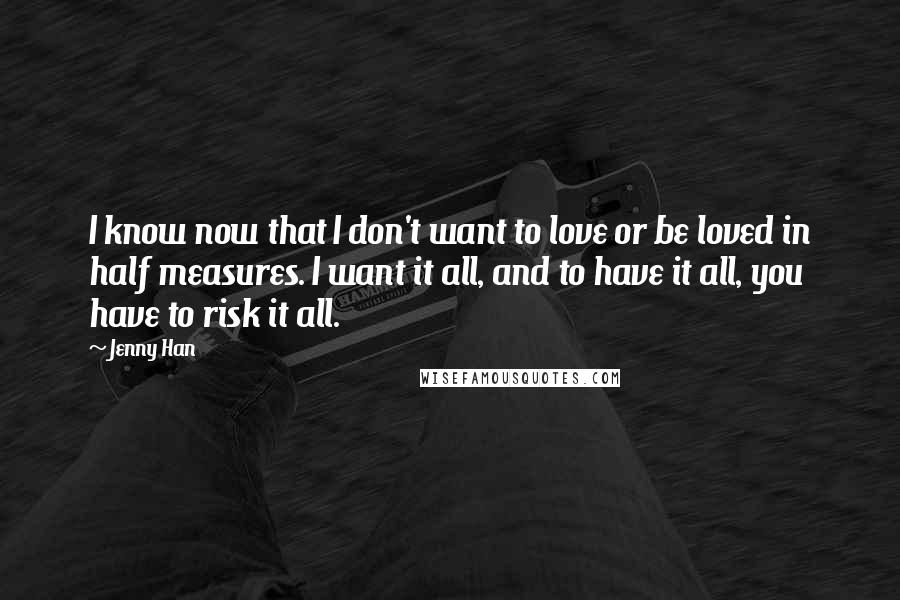 Jenny Han quotes: I know now that I don't want to love or be loved in half measures. I want it all, and to have it all, you have to risk it all.