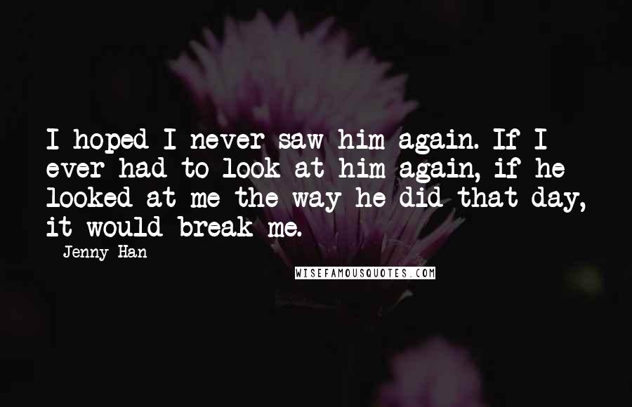 Jenny Han quotes: I hoped I never saw him again. If I ever had to look at him again, if he looked at me the way he did that day, it would break